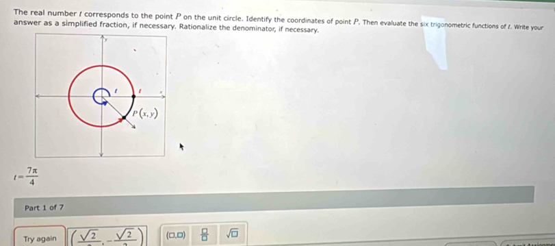 The real number 1 corresponds to the point P on the unit circle. Identify the coordinates of point P. Then evaluate the six trigonometric functions of 1. Write your
answer as a simplified fraction, if necessary. Rationalize the denominator, if necessary.
t= 7π /4 
Part 1 of 7
Try again (frac sqrt(2),-frac sqrt(2)) (0,0)  □ /□   sqrt(□ )