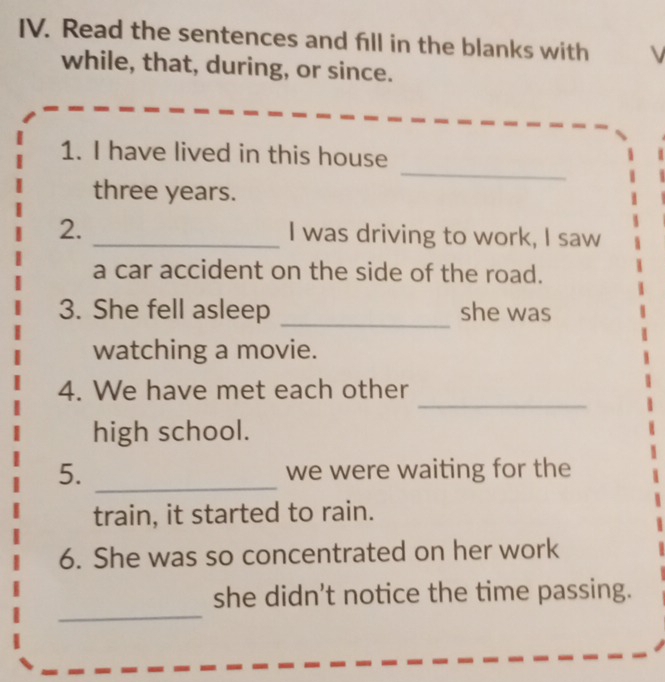 Read the sentences and fill in the blanks with V 
while, that, during, or since. 
_ 
1. I have lived in this house 
three years. 
2. _I was driving to work, I saw 
a car accident on the side of the road. 
_ 
3. She fell asleep she was 
watching a movie. 
_ 
4. We have met each other 
high school. 
5. _we were waiting for the 
train, it started to rain. 
6. She was so concentrated on her work 
_ 
she didn't notice the time passing.