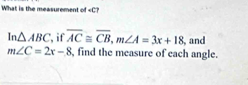 What is the measurement of ?
In△ ABC , if overline AC≌ overline CB, m∠ A=3x+18 , and
m∠ C=2x-8 , find the measure of each angle.