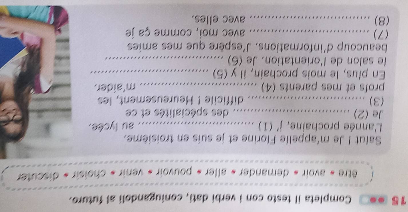 15 . Completa il testo con i verbi dati, coniugandoli al futuro. 
être « avoir « demander » aller » pouvoir » venir » choisir « discuter 
Salut ! Je m'appelle Florine et je suis en troisième. 
L'année prochaine, , j'(1) ..... 
au lycée. 
Je (2) ................................... des spécialités et ce 
(3) ............................. difficile'! Heureusement, les 
profs et mes parents (4) ............... m' 'aider. 
... 
En plus, le mois prochain, il y (5)_ 
le salon de l'orientation. Je (6) ….... 
beaucoup d'informations. J'espère que mes amies 
(7) _avec moi, comme ça je 
(8) _avec elles.
