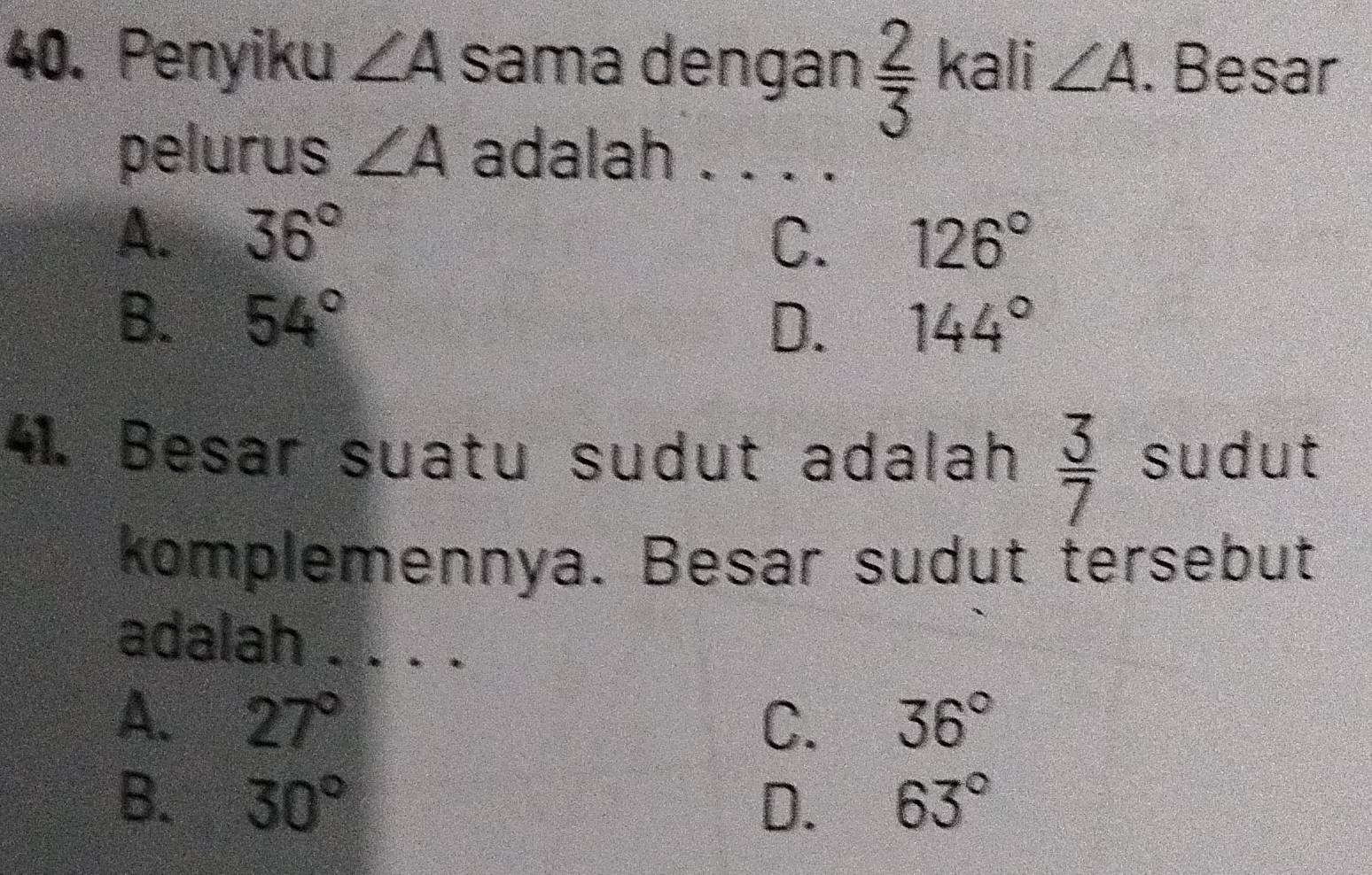 Penyiku ∠ A sama dengan  2/3  kali ∠ A. Besar
pelurus ∠ A adalah ._
A. 36° C. 126°
B. 54° 144°
D.
41. Besar suatu sudut adalah  3/7  sudut
komplemennya. Besar sudut tersebut
adalah_
A. 27° C. 36°
B. 30° D. 63°