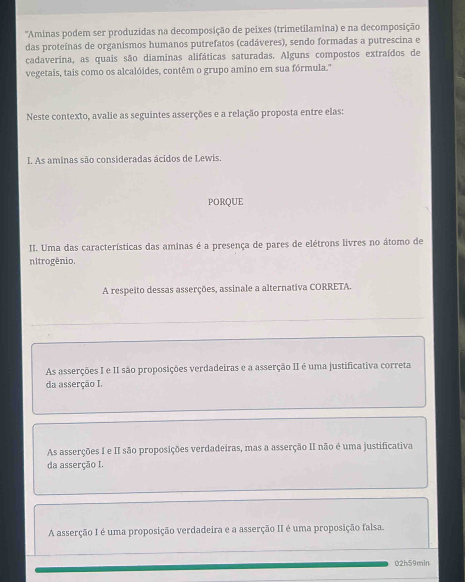 ''Aminas podem ser produzidas na decomposição de peixes (trimetilamina) e na decomposição
das proteínas de organismos humanos putrefatos (cadáveres), sendo formadas a putrescina e
cadaverina, as quais são diaminas alifáticas saturadas. Alguns compostos extraídos de
vegetais, tais como os alcalóides, contêm o grupo amino em sua fórmula."
Neste contexto, avalie as seguintes asserções e a relação proposta entre elas:
I. As aminas são consideradas ácidos de Lewis.
PORQUE
II. Uma das características das aminas é a presença de pares de elétrons livres no átomo de
nitrogênio.
A respeito dessas asserções, assinale a alternativa CORRETA.
As asserções I e II são proposições verdadeiras e a asserção II é uma justificativa correta
da asserção I.
As asserções I e II são proposições verdadeiras, mas a asserção II não é uma justificativa
da asserção I.
A asserção I é uma proposição verdadeira e a asserção II é uma proposição falsa.
02h59min