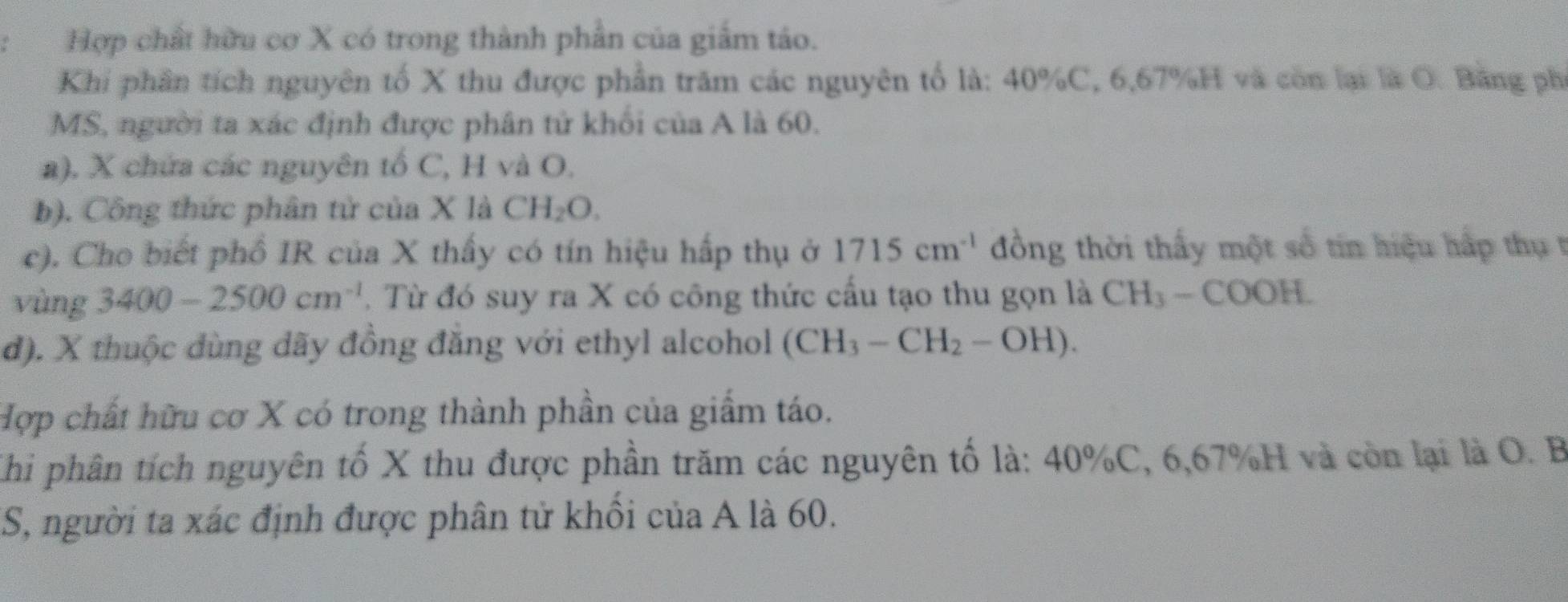 Hợp chất hữu cơ X có trong thành phần của giảm táo.
Khi phần tích nguyên tố X thu được phần trăm các nguyên tố là: 40% C, 6,67% H và còn lại là O. Bằng phi
MS, người ta xác định được phân tử khối của A là 60.
a). X chứa các nguyên tổ C, H và O.
b). Công thức phân tử của X là CH_2O.
c). Cho biết phố IR của X thấy có tín hiệu hấp thụ ở 1715cm^(-1) đồng thời thấy một số tin hiệu hấp thụ t
vùng 3400-2500cm^(-1). Từ đó suy ra X có công thức cấu tạo thu gọn là CH_3-COOH.
d). X thuộc dùng đãy đồng đẳng với ethyl alcohol (CH_3-CH_2-OH). 
Hợp chất hữu cơ X có trong thành phần của giẩm táo.
Khi phân tích nguyên tố X thu được phần trăm các nguyên tố là: 40% C, 6,67% H và còn lại là O. B.
US, người ta xác định được phân tử khối của A là 60.