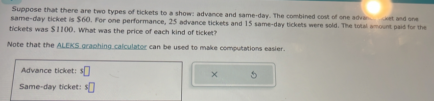 Suppose that there are two types of tickets to a show: advance and same- day. The combined cost of one advance licket and one 
same-day ticket is $60. For one performance, 25 advance tickets and 15 same-day tickets were sold. The total amount paid for the 
tickets was $1100. What was the price of each kind of ticket? 
Note that the ALEKS graphing calculator can be used to make computations easier. 
Advance ticket: □ 
× 
Same-day ticket: $□