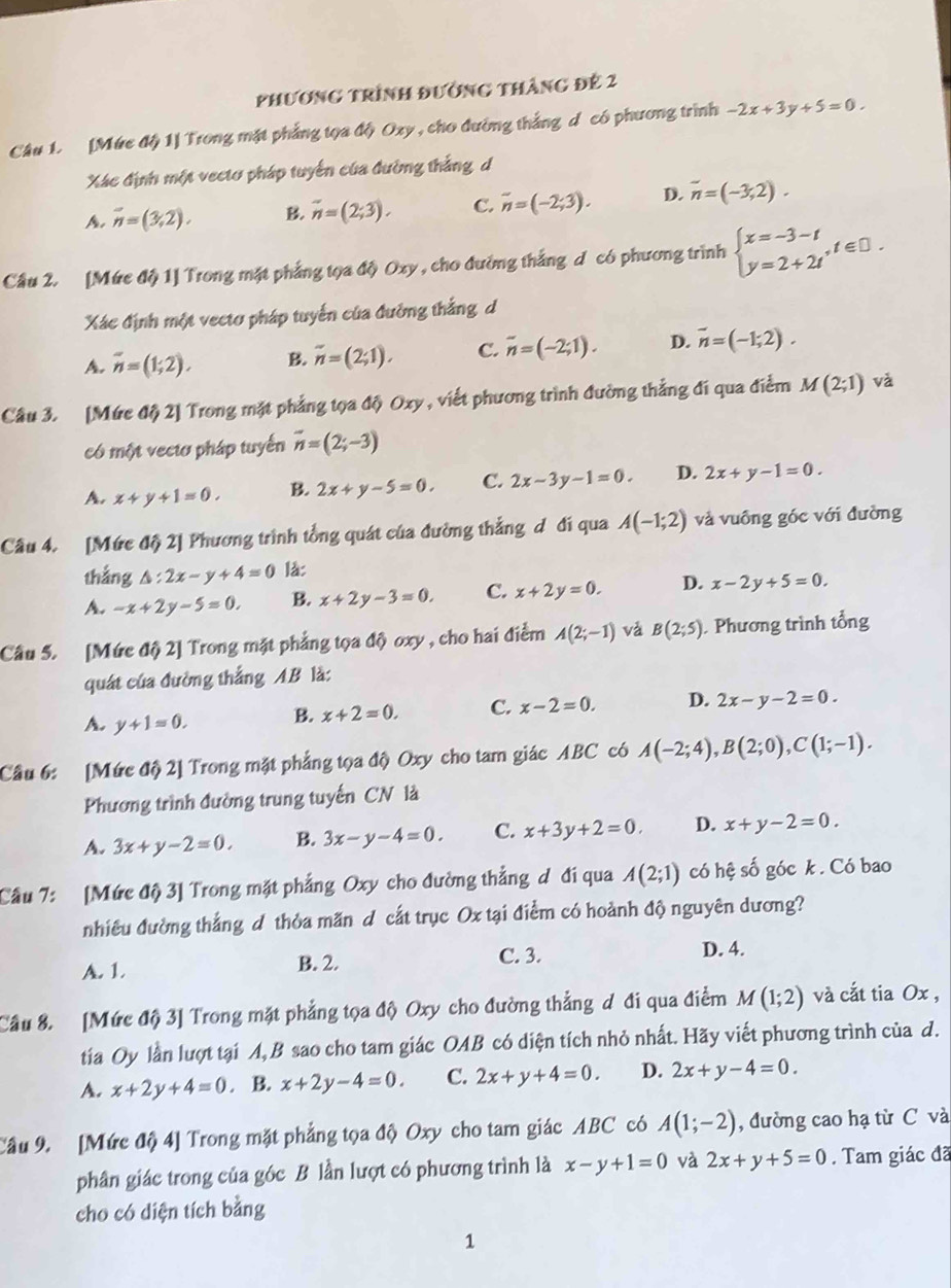 phương trình đường tháng đẻ 2
Câu 1. [Mức độ 1] Trong mặt phẳng tọa độ Oxy , cho đường thắng d có phương trình -2x+3y+5=0.
Xác định một vectơ pháp tuyển của đường thắng d
A. overline n=(3,2). B. vector n=(2;3). C. overline n=(-2;3). D. overline n=(-3,2).
Câu 2. [Mức độ 1] Trong mặt phẳng tọa độ Oxy , cho đường thắng d có phương trình beginarrayl x=-3-t y=2+2tendarray. ,t∈ □ .
Xác định một vecto pháp tuyến của đường thắng d
A. overline n=(1;2). B. overline n=(2;1), C. overline n=(-2;1). D. vector n=(-1;2).
Câu 3. [Mức độ 2] Trong mặt phẳng tọa độ Oxy , viết phương trình đường thắng đí qua điểm M(2;1) và
có một vectơ pháp tuyến vector n=(2;-3)
A. x+y+1=0. B. 2x+y-5=0. C. 2x-3y-1=0. D. 2x+y-1=0.
Câu 4. [Mức độ 2] Phương trình tổng quát của đường thẳng đ đi qua A(-1;2) và vuồng góc với đường
thắng △ :2x-y+4=0 là:
A. -x+2y-5=0. B. x+2y-3=0. C. x+2y=0. D. x-2y+5=0.
Câu 5. [Mức độ 2] Trong mặt phẳng tọa độ oxy , cho hai điểm A(2;-1) vǎ B(2;5) Phương trình tổng
quát của đường thắng AB là:
A. y+1=0. B. x+2=0. C. x-2=0. D. 2x-y-2=0.
Câu 6: [Mức độ 2] Trong mặt phẳng tọa độ Oxy cho tam giác ABC có A(-2;4),B(2;0),C(1;-1).
Phương trình đường trung tuyến CN là
A. 3x+y-2=0. B. 3x-y-4=0. C. x+3y+2=0. D. x+y-2=0.
Cầu 7: [Mức độ 3] Trong mặt phẳng Oxy cho đường thẳng d đi qua A(2;1) có hệ số góc k . Có bao
nhiêu đường thắng d thỏa mãn d cắt trục Ox tại điểm có hoành độ nguyên dương?
A. 1. B. 2.
C. 3. D. 4.
Cầu 8. [Mức độ 3] Trong mặt phẳng tọa độ Oxy cho đường thẳng đ đi qua điểm M(1;2) và cắt tia Ox ,
tia Oy lần lượt tại A, B sao cho tam giác OAB có diện tích nhỏ nhất. Hãy viết phương trình của d.
A. x+2y+4=0. B. x+2y-4=0. C. 2x+y+4=0. D. 2x+y-4=0.
Câu 9. [Mức độ 4] Trong mặt phẳng tọa độ Oxy cho tam giác ABC có A(1;-2) , đường cao hạ từ C và
phân giác trong của góc B lần lượt có phương trình là x-y+1=0 và 2x+y+5=0. Tam giác đã
cho có diện tích bằng
1