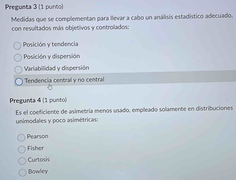 Pregunta 3 (1 punto)
Medidas que se complementan para llevar a cabo un análisis estadístico adecuado,
con resultados más objetivos y controlados:
Posición y tendencia
Posición y dispersión
Variabilidad y dispersión
Tendencia central y no central
Pregunta 4 (1 punto)
Es el coeficiente de asimetría menos usado, empleado solamente en distribuciones
unimodales y poco asimétricas:
Pearson
Fisher
Curtosis
Bowley