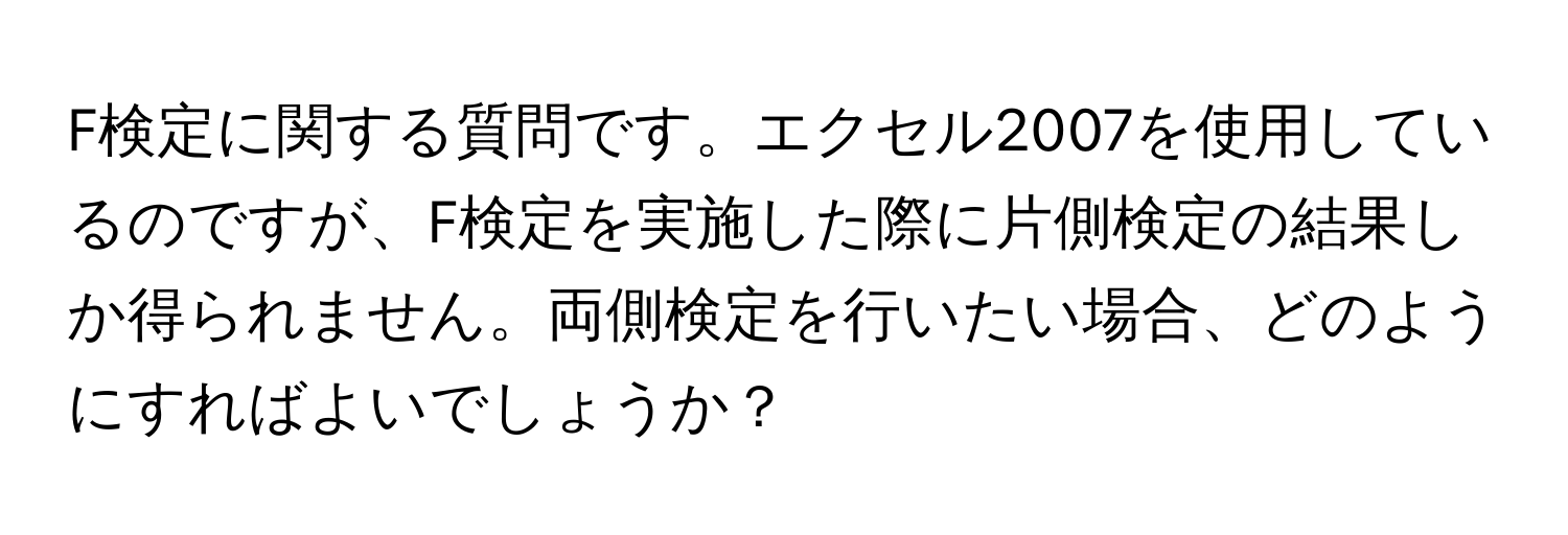 F検定に関する質問です。エクセル2007を使用しているのですが、F検定を実施した際に片側検定の結果しか得られません。両側検定を行いたい場合、どのようにすればよいでしょうか？