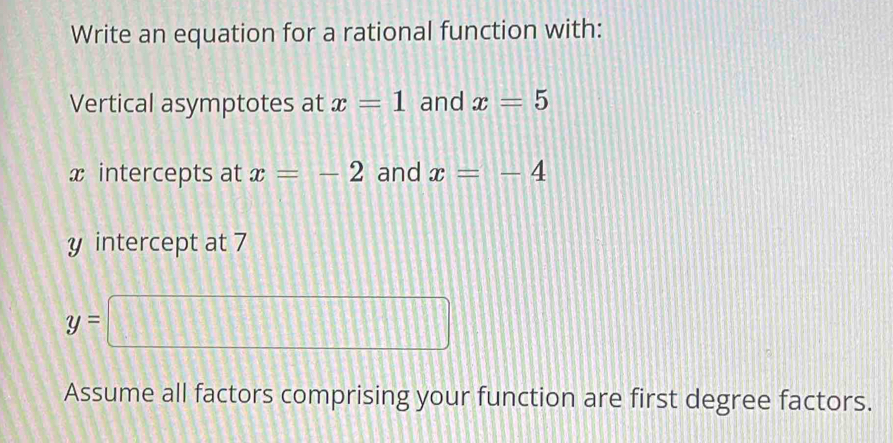 Write an equation for a rational function with: 
Vertical asymptotes at x=1 and x=5
x intercepts at x=-2 and x=-4
y intercept at 7
y=□
Assume all factors comprising your function are first degree factors.