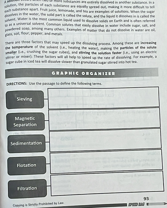A solution when two or more substances are entirely dissolved in another substance. In a 
solution, the particles of each substance are equally spread out, making it more difficult to tell 
each substance apart. Fruit juice, lemonade, and tea are examples of solutions. When the sugar 
dissolves in the water, the solid part is called the solute, and the liquid it dissolves in is called the 
solvent. Water is the most common liquid used to dissolve solids on Earth and is often referred 
to as a universal solvent. Common solutes that easily dissolve in water include sugar, salt, and 
oowdered soap, among many others. Examples of matter that do not dissolve in water are oil, 
glass, soil, flour, pepper, and metals. 
There are three factors that may speed up the dissolving process. Among these are increasing 
the temperature of the solvent (i.e., heating the water), making the particles of the solute 
smaller (i.e., crushing the sugar cubes), and stirring the solution faster (i.e., using an electric 
stirrer or mixer). These factors will all help to speed up the rate of dissolving. For example, a 
sugar cube in iced tea will dissolve slower than granulated sugar stirred into hot tea. 
GRAPHIC ORGANIZER 
DIRECTIONS: Use the passage to define the following terms. 
Sieving 
Magnetic 
Separation 
Sedimentation 
Flotation 
Filtration 
93 
Copying is Strictly Prohibited by Law. SPEED RAC
