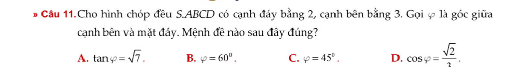 Câu 11.Cho hình chóp đều S. ABCD có cạnh đáy bằng 2, cạnh bên bằng 3. Gọi φ là góc giữa
cạnh bên và mặt đáy. Mệnh đề nào sau đây đúng?
A. tan varphi =sqrt(7). B. varphi =60^0. C. varphi =45°. D. cos varphi = sqrt(2)/2 .