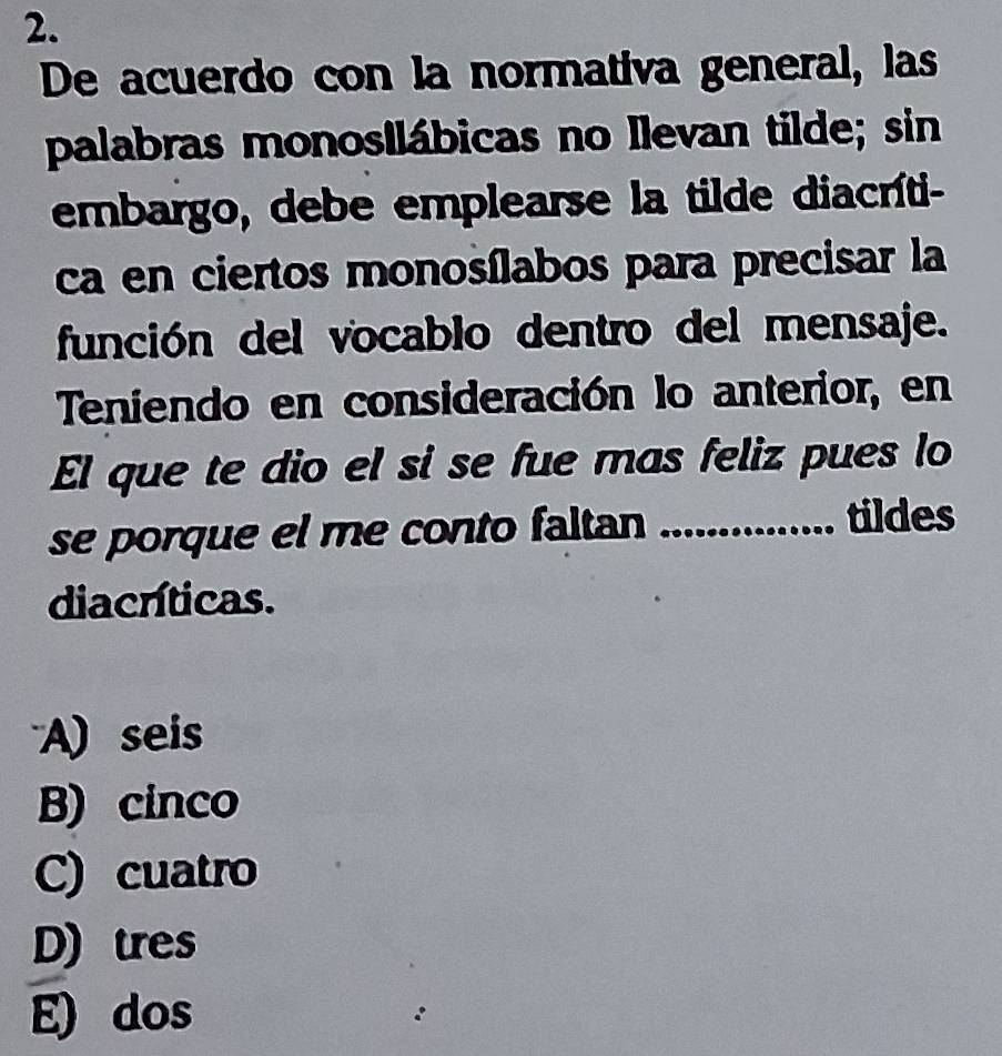 De acuerdo con la normativa general, las
palabras monosilábicas no Ilevan tilde; sin
embargo, debe emplearse la tilde diacríti-
ca en ciertos monosílabos para precisar la
función del vocablo dentro del mensaje.
Teniendo en consideración lo anterior, en
El que te dio el si se fue mas feliz pues lo
se porque el me conto faltan_
tildes
diacríticas.
A) seis
B) cinco
C) cuatro
D) tres
E) dos