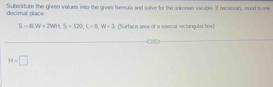 Substitute the given values into the given formula and solve for the unknown variable. If necessary, round to one 
decimal place.
S=4LW+2WH; S=120, L=8, W=3. (Surface area of a special rectangular box)
H=□