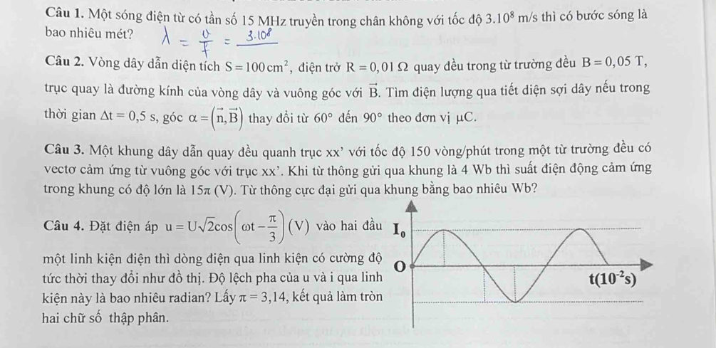 Một sóng điện từ có tần số 15 MHz truyền trong chân không với tốc độ 3.10^8m/s thì có bước sóng là
bao nhiêu mét?
Câu 2. Vòng dây dẫn diện tích S=100cm^2 , điện trở R=0,01Omega quay đều trong từ trường đều B=0,05T,
trục quay là đường kính của vòng dây và vuông góc với vector B. Tìm điện lượng qua tiết diện sợi dây nếu trong
thời gian △ t=0,5s , góc alpha =(vector n,vector B) thay đổi từ 60° đến 90° theo đơn vị μC.
Câu 3. Một khung dây dẫn quay đều quanh trục xx' với tốc độ 150 vòng/phút trong một từ trường đều có
vectơ cảm ứng từ vuông góc với trục x> k². Khi từ thông gửi qua khung là 4 Wb thì suất điện động cảm ứng
trong khung có độ lớn là 15π (V). Từ thông cực đại gửi qua khung bằng bao nhiêu Wb?
Câu 4. Đặt điện áp u=Usqrt(2)cos (omega t- π /3 )(V) vào hai đầ
một linh kiện điện thì dòng điện qua linh kiện có cường đ
tức thời thay đổi như đồ thị. Độ lệch pha của u và i qua lin
kiện này là bao nhiêu radian? Lấy π =3,14 , kết quả làm trò
hai chữ số thập phân.