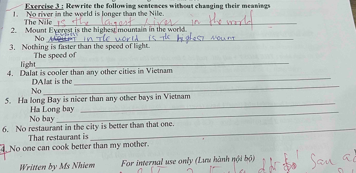 Rewrite the following sentences without changing their meanings 
1. No river in the world is longer than the Nile. 
The Nile_ 
2. Mount Everest is the highest mountain in the world. 
No_ 
3. Nothing is faster than the speed of light. 
The speed of 
light_ 
4. Dalat is cooler than any other cities in Vietnam 
_ 
DAlat is the 
_ 
No 
5. Ha long Bay is nicer than any other bays in Vietnam 
Ha Long bay 
_ 
No bay 
6. No restaurant in the city is better than that one. 
That restaurant is 
4. No one can cook better than my mother. 
Written by Ms Nhiem For internal use only (Lưu hành nội bộ)