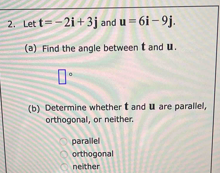 Let t=-2i+3j and u=6i-9j. 
(a) Find the angle between t and u.
□°
(b) Determine whether t and ü are parallel,
orthogonal, or neither.
parallel
orthogonal
neither