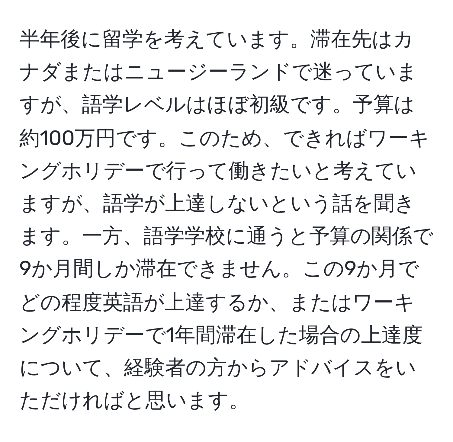 半年後に留学を考えています。滞在先はカナダまたはニュージーランドで迷っていますが、語学レベルはほぼ初級です。予算は約100万円です。このため、できればワーキングホリデーで行って働きたいと考えていますが、語学が上達しないという話を聞きます。一方、語学学校に通うと予算の関係で9か月間しか滞在できません。この9か月でどの程度英語が上達するか、またはワーキングホリデーで1年間滞在した場合の上達度について、経験者の方からアドバイスをいただければと思います。