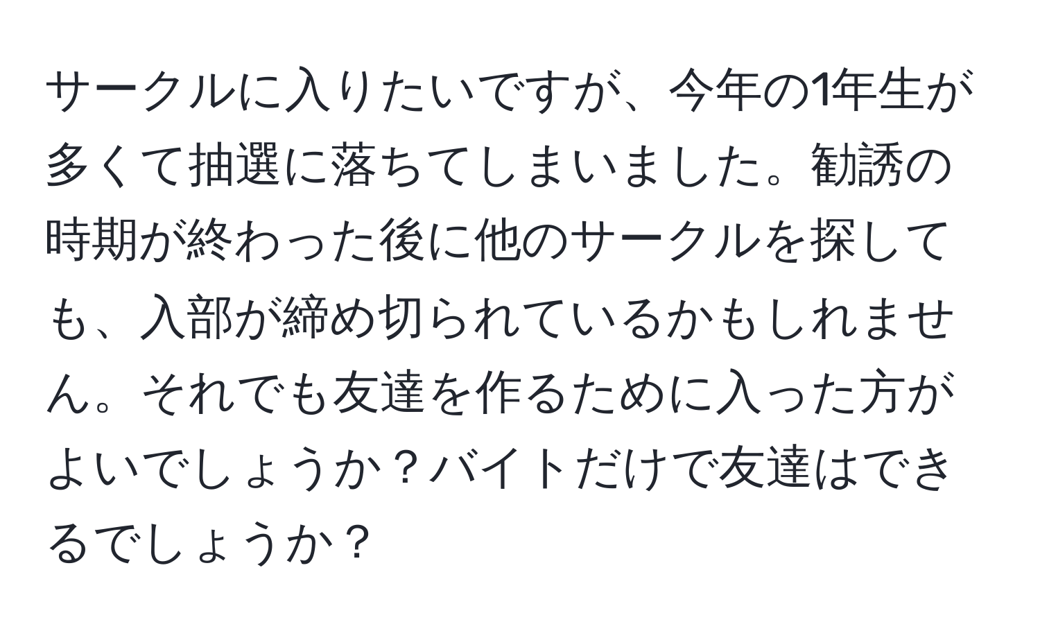 サークルに入りたいですが、今年の1年生が多くて抽選に落ちてしまいました。勧誘の時期が終わった後に他のサークルを探しても、入部が締め切られているかもしれません。それでも友達を作るために入った方がよいでしょうか？バイトだけで友達はできるでしょうか？