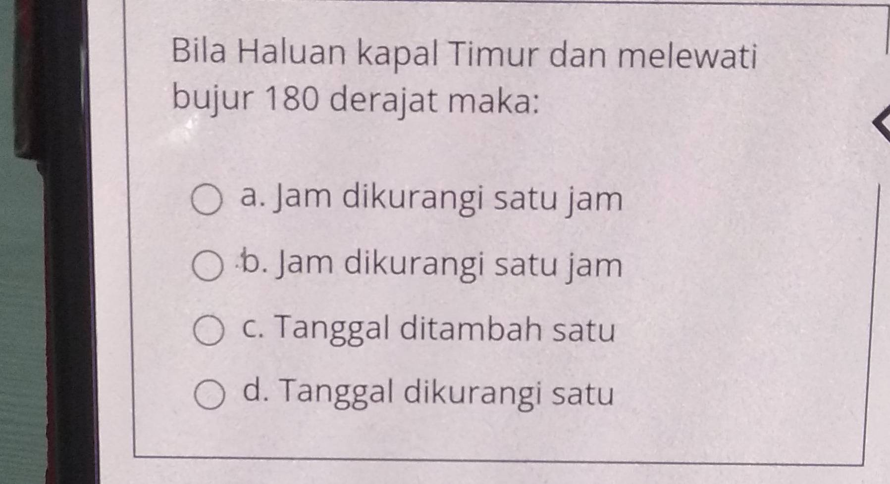 Bila Haluan kapal Timur dan melewati
bujur 180 derajat maka:
a. Jam dikurangi satu jam
b. Jam dikurangi satu jam
c. Tanggal ditambah satu
d. Tanggal dikurangi satu