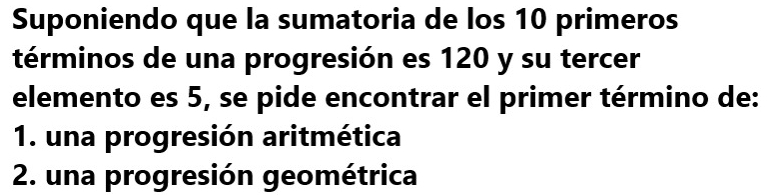 Suponiendo que la sumatoria de los 10 primeros
términos de una progresión es 120 y su tercer
elemento es 5, se pide encontrar el primer término de:
1. una progresión aritmética
2. una progresión geométrica