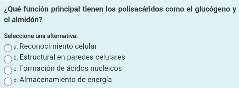 ¿Qué función principal tienen los polisacáridos como el glucógeno y
el almidón?
Seleccione una alternativa:
a. Reconocimiento celular
b. Estructural en paredes celulares
c. Formación de ácidos nucleicos
d. Almacenamiento de energía