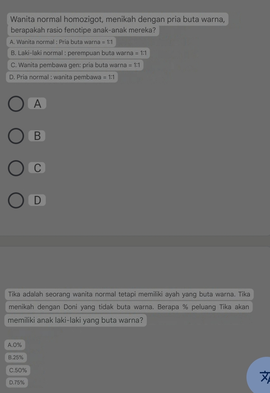 Wanita normal homozigot, menikah dengan pria buta warna,
berapakah rasio fenotipe anak-anak mereka?
A. Wanita normal : Pria buta warna =1:1
B. Laki-laki normal : perempuan buta warna =1:1
C. Wanita pembawa gen: pria buta warna =1:1
D. Pria normal : wanita pembawa =1:1
A
B
C
D
Tika adalah seorang wanita normal tetapi memiliki ayah yang buta warna. Tika
menikah dengan Doni yang tidak buta warna. Berapa % peluang Tika akan
memiliki anak laki-laki yang buta warna?
A. 0%
B. 25%
C. 50%
D. 75%