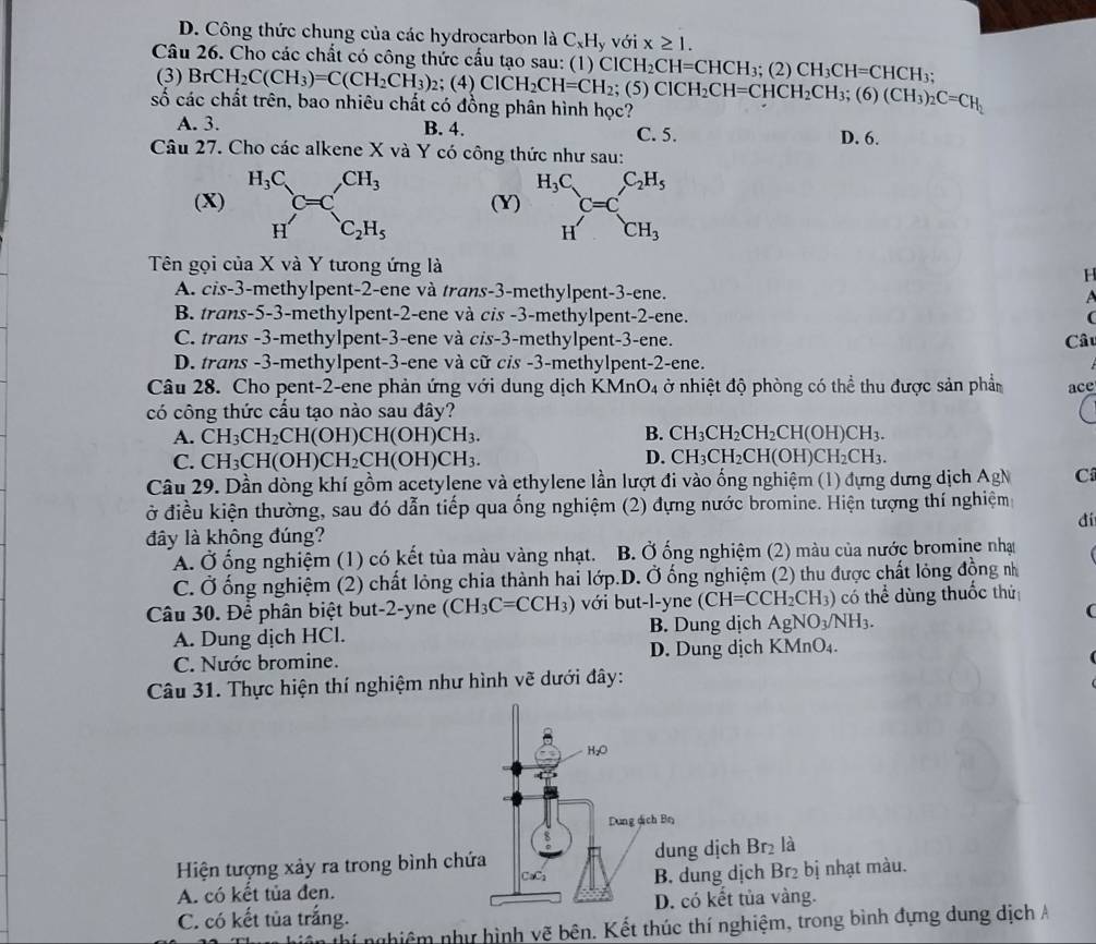 D. Công thức chung của các hydrocarbon là C_xH_yvoi x≥ 1.
Câu 26. Cho các chất có công thức cấu tạo sau: (1) )CICH_2CH=CHCH_3; (2) CH_3CH=CHCH_3;
(3) BrCH_2C(CH_3)=C(CH_2CH_3)_2: (4)
số các chất trên, bao nhiêu chất có đồng phân hình học? ClCH_2CH=CH_2;(5)ClCH_2CH=CHCH_2CH_3;(6)(CH_3)_2C=CH_2
A. 3. B. 4. C. 5. D. 6.
Câu 27. Cho các alkene X và Y có công thức như sau:
(X) (Y) beginarrayr H_3C Hendarray C=C_CH_3^C_2H_5
Tên gọi của X và Y tưong ứng là
H
A. cis-3-methylpent-2-ene và trans-3-methylpent-3-ene.
B. trans-5-3-methylpent-2-ene và cis -3-methylpent-2-ene. (
C. trans -3-methylpent-3-ene và cis-3-methylpent-3-ene. Câu
D. trans -3-methylpent-3-ene và cữ cỉs -3-methylpent-2-ene.
Câu 28. Cho pent-2-ene phản ứng với dung dịch KMnO_4 ở nhiệt độ phòng có thể thu được sản phần ace
có công thức cấu tạo nào sau đây?
A. CH_3CH_2CH(OH)CH(OH)CH_3. B. CH_3CH_2CH_2CH(OH)CH_3.
C. CH_3CH(OH)CH_2CH(OH)CH_3. D. CH_3CH_2CH(OH)CH_2CH_3.
Câu 29. Dần dòng khí gồm acetylene và ethylene lần lượt đi vào ống nghiệm (1) đựng dưng dịch AgN C
ở điều kiện thường, sau đó dẫn tiếp qua ống nghiệm (2) đựng nước bromine. Hiện tượng thí nghiệm
đí
đây là không đúng?
A. Ở ống nghiệm (1) có kết tủa màu vàng nhạt. B. Ở ống nghiệm (2) màu của nước bromine nhạt
C. Ở ống nghiệm (2) chất lỏng chia thành hai lớp.D. Ở ống nghiệm (2) thu được chất lỏng động nh
Câu 30. Để phân biệt but-2-yne (CH_3C=CCH_3) với but-l-yne (CH=CCH_2CH_3) có thể dùng thuốc thứ
A. Dung dịch HCl. B. Dung dịch AgNO_3/NH_3.
(
C. Nước bromine. D. Dung dịch KMnO₄.
Câu 31. Thực hiện thí nghiệm như hình vẽ dưới đây:
H₂O
Dung dịch Bn
8
Hiện tượng xảy ra trong bình chứa dung dịch Br₂ là
A. có kết tủa đen. B. dung dịch Br₂ bị nhạt màu.
CaCi
C. có kết tủa trắng. D. có kết tủa vàng.
hi nghiêm như hình vẽ bên. Kết thúc thí nghiệm, trong bình đựng dung dịch A