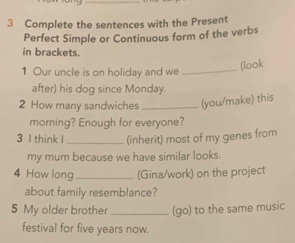 Complete the sentences with the Present 
Perfect Simple or Continuous form of the verbs 
in brackets. 
1 Our uncle is on holiday and we 
_(look 
after) his dog since Monday. 
2 How many sandwiches_ 
(you/make) this 
morning? Enough for everyone? 
3 I think I_ (inherit) most of my genes from 
my mum because we have similar looks. 
4 How long _(Gina/work) on the project 
about family resemblance? 
5 My older brother _(go) to the same music 
festival for five years now.