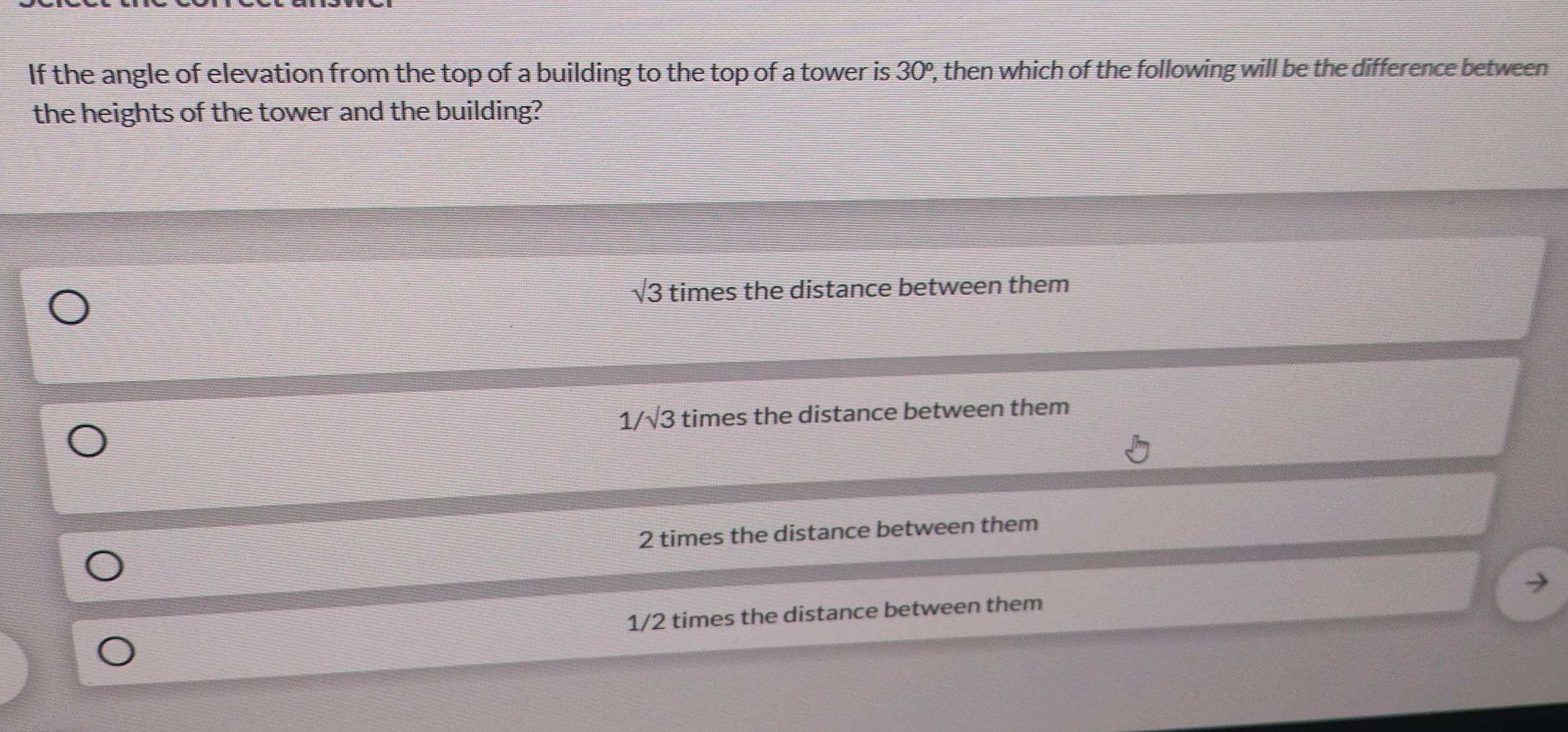 If the angle of elevation from the top of a building to the top of a tower is 30º, then which of the following will be the difference between
the heights of the tower and the building?
sqrt(3) times the distance between them
1/√3 times the distance between them
2 times the distance between them
1/2 times the distance between them