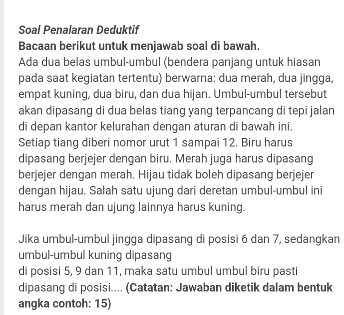 Soal Penalaran Deduktif 
Bacaan berikut untuk menjawab soal di bawah. 
Ada dua belas umbul-umbul (bendera panjang untuk hiasan 
pada saat kegiatan tertentu) berwarna: dua merah, dua jingga, 
empat kuning, dua biru, dan dua hijan. Umbul-umbul tersebut 
akan dipasang di dua belas tiang yang terpancang di tepi jalan 
di depan kantor kelurahan dengan aturan di bawah ini. 
Setiap tiang diberi nomor urut 1 sampai 12. Biru harus 
dipasang berjejer dengan biru. Merah juga harus dipasang 
berjejer dengan merah. Hijau tidak boleh dipasang berjejer 
dengan hijau. Salah satu ujung dari deretan umbul-umbul ini 
harus merah dan ujung lainnya harus kuning. 
Jika umbul-umbul jingga dipasang di posisi 6 dan 7, sedangkan 
umbul-umbul kuning dipasang 
di posisi 5, 9 dan 11, maka satu umbul umbul biru pasti 
dipasang di posisi.... (Catatan: Jawaban diketik dalam bentuk 
angka contoh: 15)