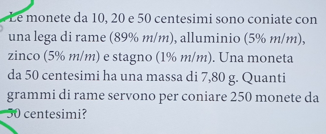 Le monete da 10, 20 e 50 centesimi sono coniate con 
una lega di rame (89% m/m), alluminio (5% m/m), 
zinco (5% m/m) e stagno (1% m/m). Una moneta 
da 50 centesimi ha una massa di 7,80 g. Quanti 
grammi di rame servono per coniare 250 monete da
0 centesimi?