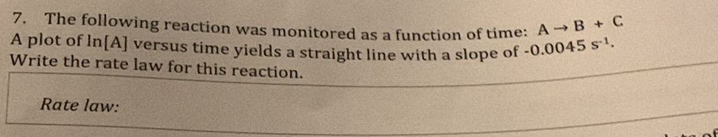 The following reaction was monitored as a function of time: Ato B+C
A plot of In[A] versus time yields a straight line with a slope of -0.0045s^(-1). 
Write the rate law for this reaction. 
Rate law: