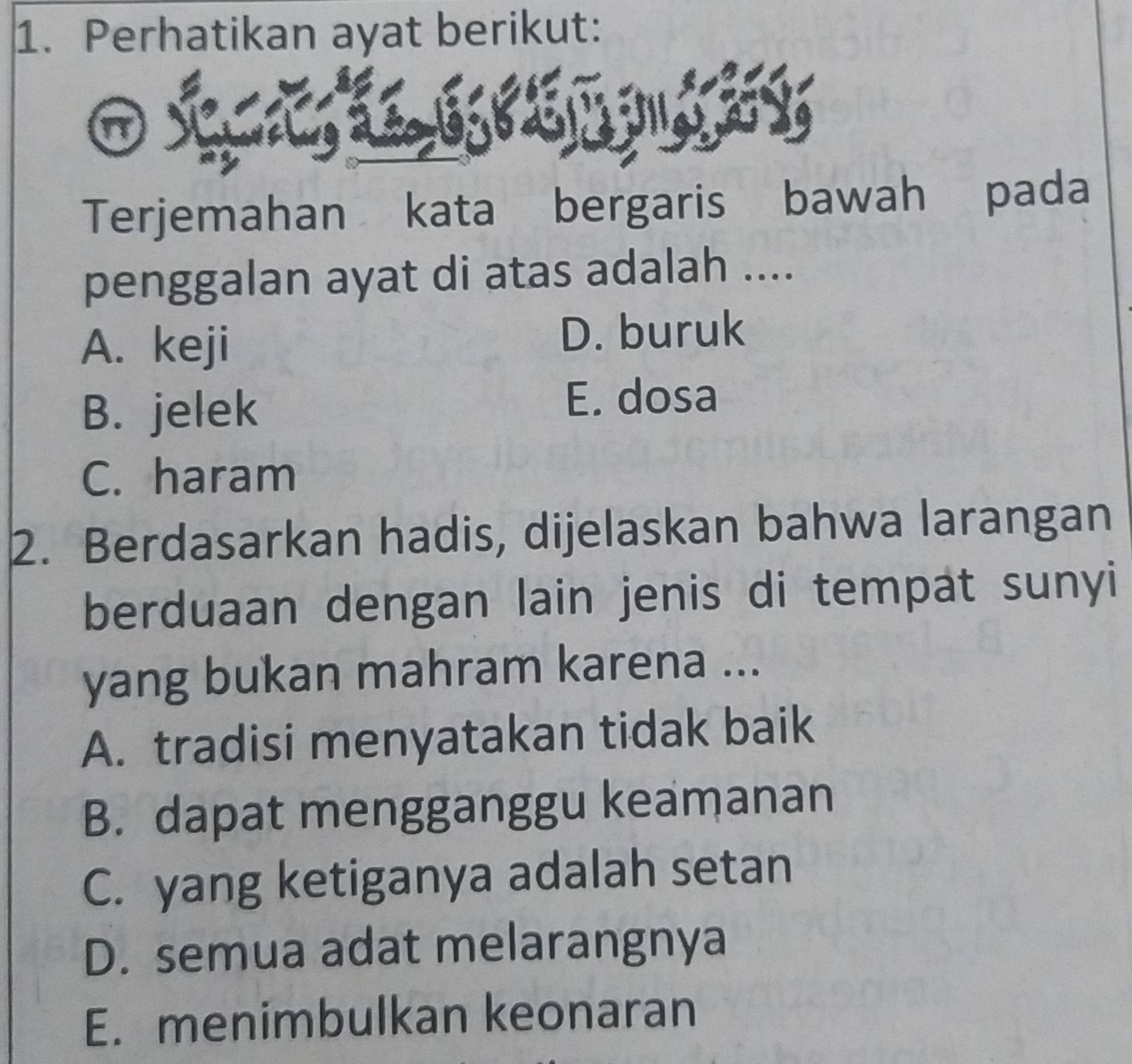 Perhatikan ayat berikut:
Terjemahan kata bergaris bawah pada
penggalan ayat di atas adalah ....
A. keji D. buruk
B. jelek
E. dosa
C. haram
2. Berdasarkan hadis, dijelaskan bahwa larangan
berduaan dengan lain jenis di tempat sunyi
yang bukan mahram karena ...
A. tradisi menyatakan tidak baik
B. dapat mengganggu keamanan
C. yang ketiganya adalah setan
D. semua adat melarangnya
E. menimbulkan keonaran