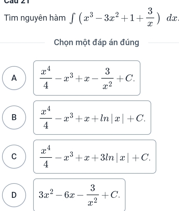 Cau 21
Tìm nguyên hàm ∈t (x^3-3x^2+1+ 3/x )dx. 
Chọn một đáp án đúng
A  x^4/4 -x^3+x- 3/x^2 +C.
B  x^4/4 -x^3+x+ln |x|+C.
C  x^4/4 -x^3+x+3ln |x|+C.
D 3x^2-6x- 3/x^2 +C.