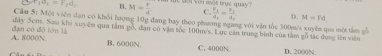 r_1a_1=F_2d_2.
B. M= F/d . l lực đôi với một trục quay?
C. frac F_1d_1=frac F_2d_2.
D. M=Fd
Câu 5: Một viên đạn có khối lượng 10g đang bay theo phương ngang với vận tốc 300m/s xuyên qua một tấm gỗ
đạn có độ lớn là dày 5cm. Sau khi xuyên qua tấm gỗ, đạn có vận tốc 100m/s. Lực cản trung bình của tấm gỗ tác dụng lên viên
A. 8000N. B. 6000N.
C. 4000N. D. 2000N.