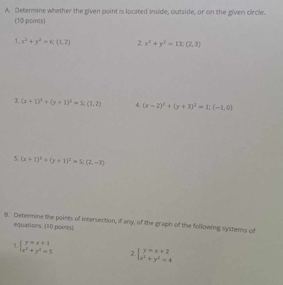 Determine whether the given point is located inside, outside, or on the given circle. 
(10 points) 
1. x^2+y^2=6;(1,2)
2. x^2+y^2=13;(2,3)
3. (x+1)^2+(y+1)^2=5; (1,2)
4. (x-2)^2+(y+3)^2=1; (-1,0)
5. (x+1)^2+(y+1)^2=5; (2,-3)
B. Determine the points of intersection, if any, of the graph of the following systems of 
equations. (10 points) 
1. beginarrayl y=x+1 x^2+y^2=5endarray.
2. beginarrayl y=x+2 x^2+y^2=4endarray.