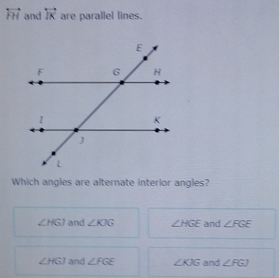 overleftrightarrow FH and overleftrightarrow IK are parallel lines.
Which angles are alternate interior angles?
∠ HGJ and ∠ KJG ∠ HGE and ∠ FGE
∠ HGJ and ∠ FGE ∠ KJG and ∠ FGJ