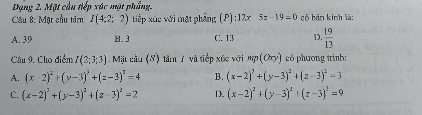 Dạng 2. Mặt cầu tiếp xúc mặt phẳng.
Câu 8: Mặt cầu tâm I(4;2;-2) tiếp xúc với mặt phẳng (P): 12x-5z-19=0 có bán kính là:
A. 39 B. 3 C. 13 D.  19/13 
Câu 9. Cho điểm I(2;3;3). Mặt cầu (S) tâm 1 và tiếp xúc với mp(Oxy) có phương trình:
A. (x-2)^2+(y-3)^2+(z-3)^2=4 B. (x-2)^2+(y-3)^2+(z-3)^2=3
C. (x-2)^2+(y-3)^2+(z-3)^2=2 D. (x-2)^2+(y-3)^2+(z-3)^2=9