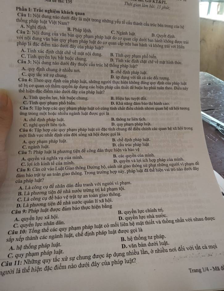 MM để thi: 135
# CDRT&Pl
Thời gian làm bài: 15 phút;
Phần I: Trắc nghiệm khách quan
Câu 1: Nội dung nào dưới đây là một trong những yếu tổ cầu thành cấu trúc bên trong của hệ
thống pháp luật Việt Nam?
A. Nghị định. B. Pháp lệnh. C. Ngành luật. D. Quyết định.
Câu 2: Nội dung của văn bản quy phạm pháp luật do cơ quan cấp dưới ban hành không được trái
với nội dung văn bản quy phạm pháp luật do cơ quan cấp trên ban hành và không trái với Hiến
pháp là đặc điểm nào dưới đây của pháp luật?
A. Tính xác định chặt chē về mặt nội dung. B. Tính quy phạm phổ biến.
C. Tính quyền lực bắt buộc chung. D. Tính xác định chặt chẽ về mặt hình thức.
Câu 3: Nội dung nào dưới đây thuộc cấu trúc hệ thống pháp luật?
A. quy định chung ở nhiều nơi. B. chế định pháp luật.
C. quy tắc xử sự chung. D. áp dụng với tất cả các đối tượng.
Câu 4: Theo quy định của pháp luật, những người thực hiện không đúng quy định của pháp luật
sẽ bị cơ quan có thẩm quyền áp dụng các biện pháp cần thiết để buộc họ phái tuân theo. Điều này
thể hiện đặc điễm nào dưới đây của pháp luật?
A. Tính quyền lực, bắt buộc chung. B. Hiệu lực tuyệt đối.
C. Tính quy phạm phổ biển. D. Khả năng đâm bảo thi hành cao.
Câu 5: Tập hợp các quy phạm pháp luật có cùng tính chất điều chính nhóm quan hệ xã hội tương
ứng trong một hoặc nhiều ngành luật được gọi là
A. chế định pháp luật. B. thông tư liên tịch.
C. nghị quyết liên tịch. D. quy phạm pháp luật.
Câu 6: Tập hợp các quy phạm pháp luật có đặc tính chung để điều chinh các quan hệ xã hội trong
một lĩnh vực nhất định của đời sống xã hội được gọi là
A. quy phạm pháp luật. B. chế định pháp luật.
C. ngành luật. D. cấu trúc pháp luật
Câu 7: Pháp luật là phương tiện để công dân thực hiện và bảo vệ
A. quyền và nghĩa vụ của mình. B. các quyền của mình.
C. lợi ích kinh tế của mình. D. quyền và lợi ích hợp pháp của mình.
Câu 8: Căn cứ vào Luật Giao thông Đường bộ, cảnh sát giao thông xử phạt những người vi phạm đễ
đảm bảo trật tự an toàn giao thông. Trong trường hợp này, pháp luật đã thể hiện vai trò não dưới đây
của pháp luật?
A. Là công cụ để nhân dân đấu tranh với người vi phạm.
B. Là phương tiện để nhà nước trừng trị kẻ phạm tội.
C. Là công cụ để bảo vệ trật tự an toàn giao thông.
D. Là phương tiện để nhà nước quản lí xã hội.
Câu 9: Pháp luật được đảm bảo thực hiện bằng
A. quyền lực xã hội. B. quyền lực chính trị.
C. quyền lực nhân dân. D. quyền lực nhà nước.
Câu 10: Tổng thể các quy phạm pháp luật có mối liên hệ mật thiết và thống nhất với nhau được
sắp xếp thành các ngành luật, chế định pháp luật được gọi là
A. hệ thống pháp luật. B. hệ thống tư pháp.
D. văn bản dưới luật.
Câu 11: Những quy tắc xử sự chung được áp dụng nhiều lần, ở nhiều nơi đối với tất cả mọi C. quy phạm pháp luật.
người là thể hiện đặc điểm nào dưới đây của pháp luật?
Trang 1/4 - Mã đề