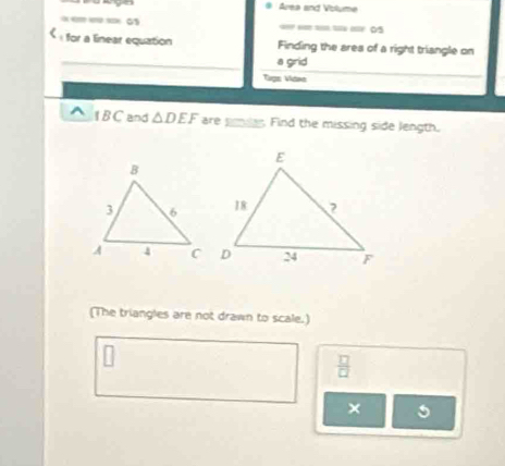 # Área and Volume 
- 0 == == = == 05 
« for a linear equation Finding the ares of a right triangle on 
a grid 
Tuợs Viana 
1 BC and △ DEF are pmder. Find the missing side length. 
(The triangles are not drawn to scale.)
 □ /□  
×