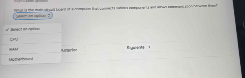 a0/10 part (gaöss
What is the main circuit board of a computer that connects various components and allows communication between them?
Select an option ○
Sellect an option
CPU
RAM Anterior Siguiente
Motherboard