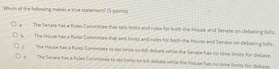 Which of the following makes a true statement? (5 points)
a The Senate has a Rules Committee that sets limits and rules for both the House and Senate on debating bills.
b The House has a Rules Committee that sets limits and rules for both the House and Senate on debating bills.
c The House has a Rules Committee to set limits on bill debate while the Senate has no time limits for debate.
d The Senate has a Rules Committee to set limits on bill debate while the House has no time limits for debate.