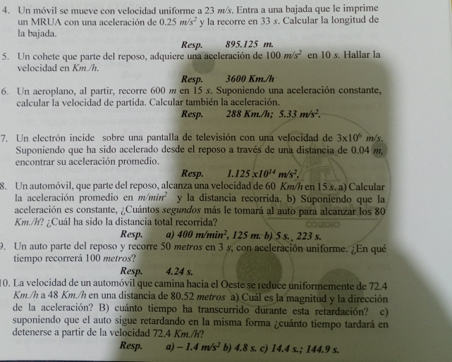 Un móvil se mueve con velocidad uniforme a 23 m/s. Entra a una bajada que le imprime
un MRUA con una aceleración de 0.25m/s^2 1 y la recorre en 33 s. Calcular la longitud de
la bajada.
Resp. 895.125 m.
5. Un cohete que parte del reposo, adquiere una aceleración de 100m/s^2 en 10 s. Hallar la
velocidad en Km./h.
Resp. 3600 Km./h
6. Un aeroplano, al partir, recorre 600 m en 15 s. Suponiendo una aceleración constante,
calcular la velocidad de partida. Calcular también la aceleración.
Resp. 288 Km./h; 5.33m/s^2.
7. Un electrón incide sobre una pantalla de televisión con una velocidad de 3* 10^6m/s.
Suponiendo que ha sido acelerado desde el reposo a través de una distancia de 0.04 m,
encontrar su aceleración promedio.
Resp. 1.125x10^(14)m/s^2.
8. Un automóvil, que parte del reposo, alcanza una velocidad de 60 Km/h en 15 s. a) Calcular
la aceleración promedio en m/min^2 y la distancia recorrida. b) Suponiendo que la
aceleración es constante, ¿Cuántos segundos más le tomará al auto para alcanzar los 80
Km./h? ¿Cuál ha sido la distancia total recorrida?
Resp. a) 400m/min^2 , 125 m. b) 5 s.  223 s.
9. Un auto parte del reposo y recorre 50 metros en 3 s, con aceleración uniforme. ¿En qué
tiempo recorrerá 100 metros?
Resp. 4.24 s.
10. La velocidad de un automóvil que camina hacia el Oeste se reduce uniformemente de 72.4
Km./h a 48 Km./h en una distancia de 80.52 metros a) Cuál es la magnitud y la dirección
de la aceleración? B) cuánto tiempo ha transcurrido durante esta retardación? c)
suponiendo que el auto sigue retardando en la misma forma ¿cuánto tiempo tardará en
detenerse a partir de la velocidad 72.4 Km./h?
Resp. a) -1.4m/s^2 b) 4.8 s. c) 14.4 s.; 144.9 s.