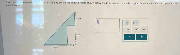 A rectanc emoved ht triangle to create the shaded region shown below. Find the area of the shaded region. Be sure to include the correct unit in 
your answer.
 □ /□   0 □ /□  
cm cm^2 cm^3
× s