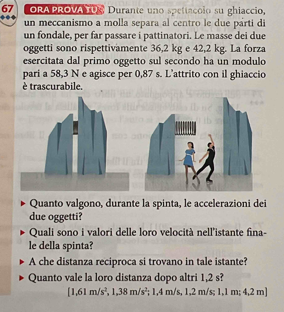 ORA PROVA TUS Durante uno spettacolo su ghiaccio, 
un meccanismo a molla separa al centro le due párti di 
un fondale, per far passare i pattinatori. Le masse dei due 
oggetti sono rispettivamente 36,2 kg e 42,2 kg. La forza 
esercitata dal primo oggetto sul secondo ha un modulo 
pari a 58,3 N e agisce per 0,87 s. L’attrito con il ghiaccio 
è trascurabile. 
Quanto valgono, durante la spinta, le accelerazioni dei 
due oggetti? 
Quali sono i valori delle loro velocità nell’istante fina- 
le della spinta? 
A che distanza reciproca si trovano in tale istante? 
Quanto vale la loro distanza dopo altri 1,2 s?
[1,61m/s^2,1,38m/s^2 :1,4m s, 1 1,2 m/s; 1,1 m; 4,2 m]