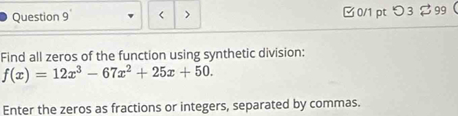 < > □0/1 ptつ3 %99 
Find all zeros of the function using synthetic division:
f(x)=12x^3-67x^2+25x+50. 
Enter the zeros as fractions or integers, separated by commas.