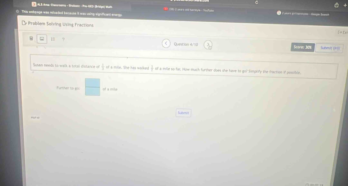 ALS Area: Classrooms - Shabazz - Pre-GED (Bridge) Math (38) 2 years old hairstyle - YouTube 2 years girl hainityles - Google Seunph 
This webpage was reloaded because it was using significant energy 
Problem Solving Using Fractions [→ Ex 
≡ ? Question 4/10 Score: 30% Submit Drill 
Susan needs to walk a total distance of  1/3  of a mile. She has walked  1/7  of a mile so far. How much further does she have to go? Simplify the fraction if possible. 
Further to go:  □ /□   of a mile
Submit 
ma