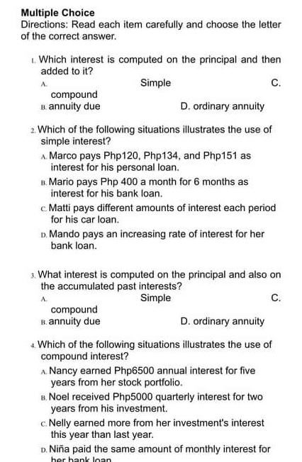 Directions: Read each item carefully and choose the letter
of the correct answer.
. Which interest is computed on the principal and then
added to it?
A. Simple C.
compound
B. annuity due D. ordinary annuity
Which of the following situations illustrates the use of
simple interest?
Marco pays Php120, Php134, and Php151 as
interest for his personal loan.
Mario pays Php 400 a month for 6 months as
interest for his bank loan.
c Matti pays different amounts of interest each period
for his car loan.. Mando pays an increasing rate of interest for her
bank loan.
3. What interest is computed on the principal and also on
the accumulated past interests?
A. Simple C.
compound
B. annuity due D. ordinary annuity
‡ Which of the following situations illustrates the use of
compound interest?
Nancy earned Php6500 annual interest for five
years from her stock portfolio.
в Noel received Php5000 quarterly interest for two
years from his investment.
c. Nelly earned more from her investment's interest
this year than last year.
Niña paid the same amount of monthly interest for
her hank loan .