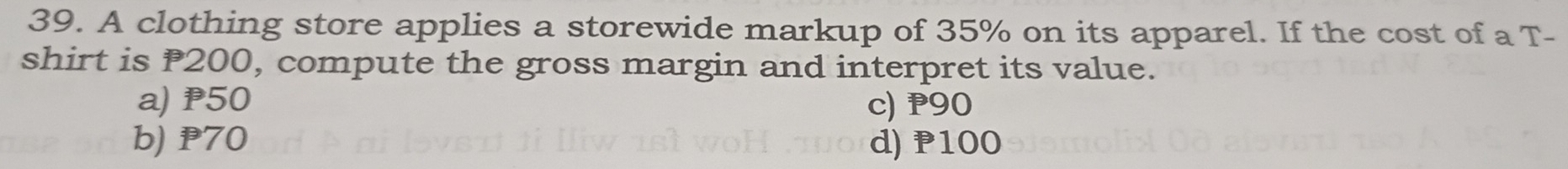 A clothing store applies a storewide markup of 35% on its apparel. If the cost of a T-
shirt is P200, compute the gross margin and interpret its value.
a) P50 c) P90
b) P70 d) P100