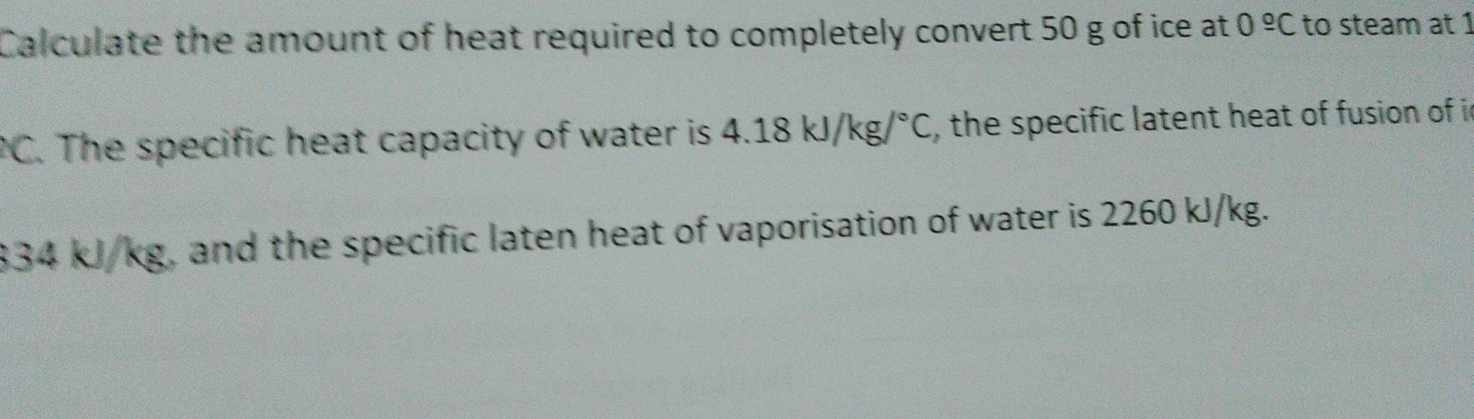 Calculate the amount of heat required to completely convert 50 g of ice at 0^(_ circ)C to steam at 1
PC. The specific heat capacity of water is 4.18kJ/kg/^circ C , the specific latent heat of fusion of i
33 :kJ/k kg, and the specific laten heat of vaporisation of water is 2260 kJ/kg.