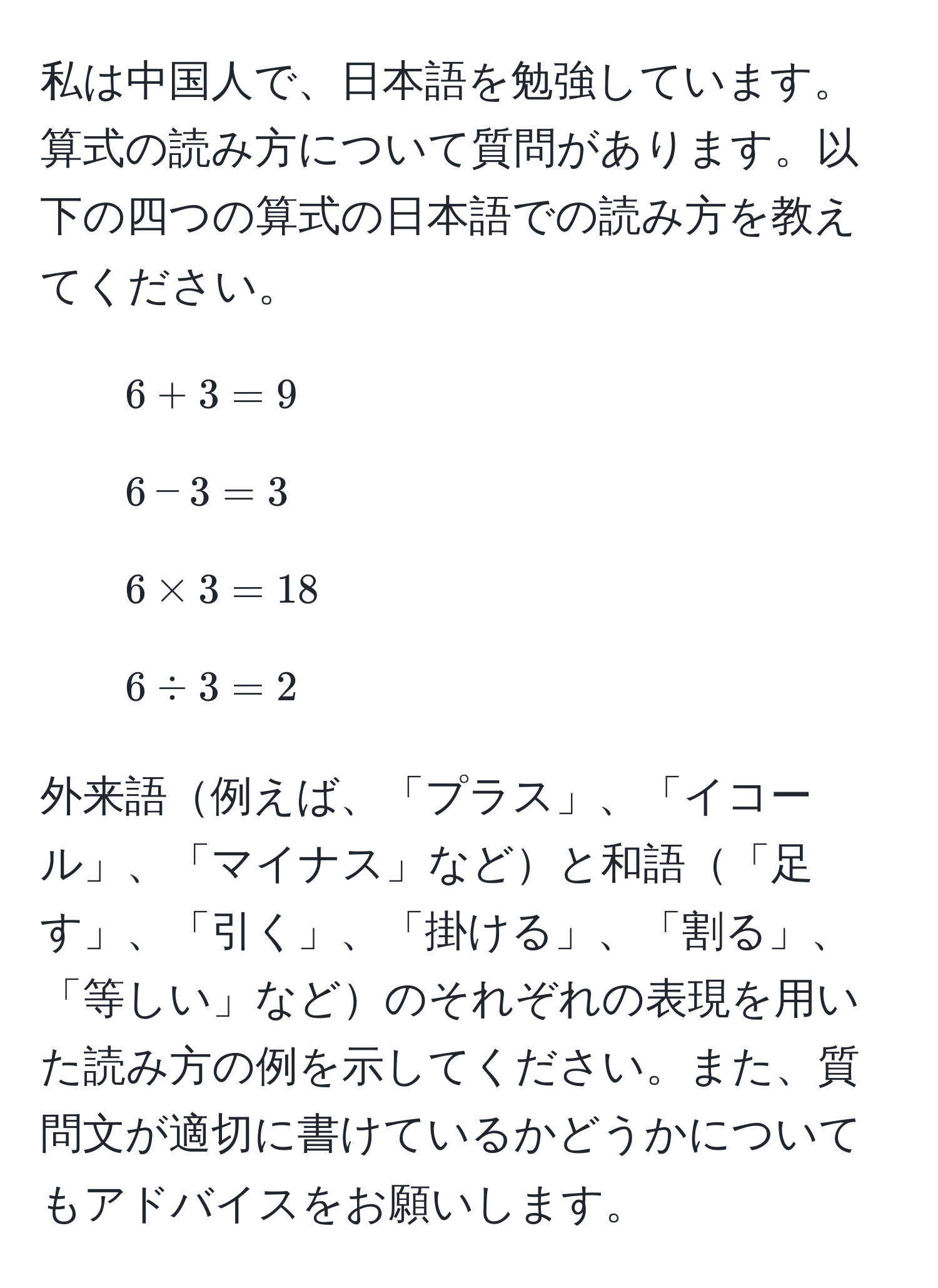 私は中国人で、日本語を勉強しています。算式の読み方について質問があります。以下の四つの算式の日本語での読み方を教えてください。  
1. $6 + 3 = 9$  
2. $6 - 3 = 3$  
3. $6 * 3 = 18$  
4. $6 / 3 = 2$  

外来語例えば、「プラス」、「イコール」、「マイナス」などと和語「足す」、「引く」、「掛ける」、「割る」、「等しい」などのそれぞれの表現を用いた読み方の例を示してください。また、質問文が適切に書けているかどうかについてもアドバイスをお願いします。